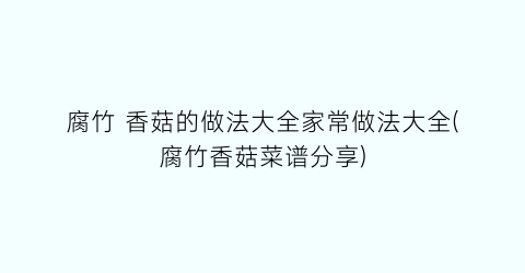 腐竹 香菇的做法大全家常做法大全(腐竹香菇菜谱分享)